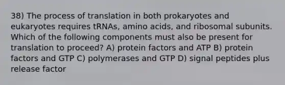 38) The process of translation in both prokaryotes and eukaryotes requires tRNAs, amino acids, and ribosomal subunits. Which of the following components must also be present for translation to proceed? A) protein factors and ATP B) protein factors and GTP C) polymerases and GTP D) signal peptides plus release factor