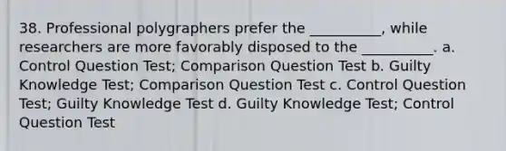 38. Professional polygraphers prefer the __________, while researchers are more favorably disposed to the __________. a. Control Question Test; Comparison Question Test b. Guilty Knowledge Test; Comparison Question Test c. Control Question Test; Guilty Knowledge Test d. Guilty Knowledge Test; Control Question Test