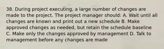 38. During project executing, a large number of changes are made to the project. The project manager should: A. Wait until all changes are known and print out a new schedule B. Make approved changes as needed, but retain the schedule baseline C. Make only the changes approved by management D. Talk to management before any changes are made