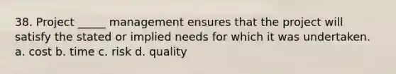 38. Project _____ management ensures that the project will satisfy the stated or implied needs for which it was undertaken. a. cost b. time c. risk d. quality