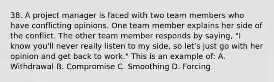 38. A project manager is faced with two team members who have conflicting opinions. One team member explains her side of the conflict. The other team member responds by saying, "I know you'll never really listen to my side, so let's just go with her opinion and get back to work." This is an example of: A. Withdrawal B. Compromise C. Smoothing D. Forcing