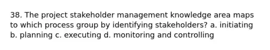 38. The project stakeholder management knowledge area maps to which process group by identifying stakeholders? a. initiating b. planning c. executing d. monitoring and controlling