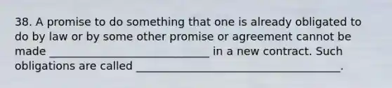 38. A promise to do something that one is already obligated to do by law or by some other promise or agreement cannot be made _____________________________ in a new contract. Such obligations are called _____________________________________.