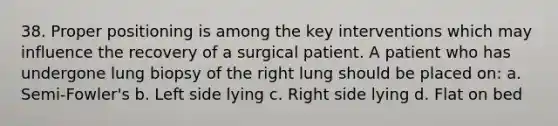 38. Proper positioning is among the key interventions which may influence the recovery of a surgical patient. A patient who has undergone lung biopsy of the right lung should be placed on: a. Semi-Fowler's b. Left side lying c. Right side lying d. Flat on bed