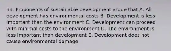 38. Proponents of sustainable development argue that A. All development has environmental costs B. Development is less important than the environment C. Development can proceed with minimal costs to the environment D. The environment is less important than development E. Development does not cause environmental damage