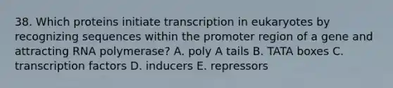 38. Which proteins initiate transcription in eukaryotes by recognizing sequences within the promoter region of a gene and attracting RNA polymerase? A. poly A tails B. TATA boxes C. transcription factors D. inducers E. repressors