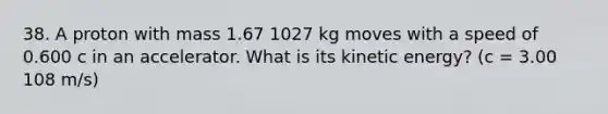 38. A proton with mass 1.67 1027 kg moves with a speed of 0.600 c in an accelerator. What is its kinetic energy? (c = 3.00 108 m/s)