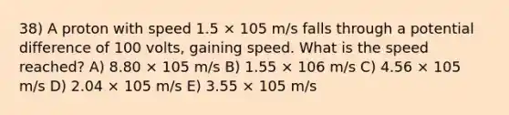 38) A proton with speed 1.5 × 105 m/s falls through a potential difference of 100 volts, gaining speed. What is the speed reached? A) 8.80 × 105 m/s B) 1.55 × 106 m/s C) 4.56 × 105 m/s D) 2.04 × 105 m/s E) 3.55 × 105 m/s