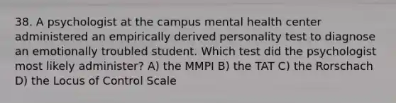 38. A psychologist at the campus mental health center administered an empirically derived personality test to diagnose an emotionally troubled student. Which test did the psychologist most likely administer? A) the MMPI B) the TAT C) the Rorschach D) the Locus of Control Scale