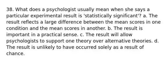 38. What does a psychologist usually mean when she says a particular experimental result is 'statistically significant'? a. The result reflects a large difference between the mean scores in one condition and the mean scores in another. b. The result is important in a practical sense. c. The result will allow psychologists to support one theory over alternative theories. d. The result is unlikely to have occurred solely as a result of chance.