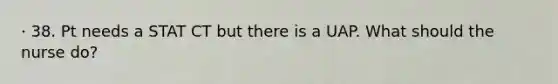 · 38. Pt needs a STAT CT but there is a UAP. What should the nurse do?