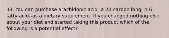 38. You can purchase arachidonic acid--a 20-carbon long, n-6 fatty acid--as a dietary supplement. If you changed nothing else about your diet and started taking this product which of the following is a potential effect?