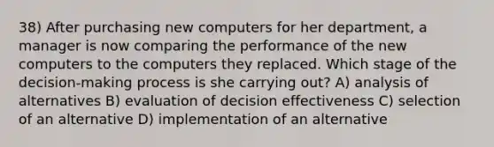 38) After purchasing new computers for her department, a manager is now comparing the performance of the new computers to the computers they replaced. Which stage of the decision-making process is she carrying out? A) analysis of alternatives B) evaluation of decision effectiveness C) selection of an alternative D) implementation of an alternative