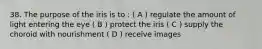 38. The purpose of the iris is to : ( A ) regulate the amount of light entering the eye ( B ) protect the iris ( C ) supply the choroid with nourishment ( D ) receive images