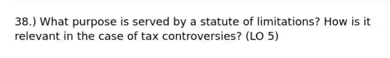 38.) What purpose is served by a statute of limitations? How is it relevant in the case of tax controversies? (LO 5)