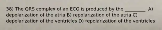 38) The QRS complex of an ECG is produced by the _________. A) depolarization of the atria B) repolarization of the atria C) depolarization of the ventricles D) repolarization of the ventricles