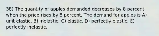 38) The quantity of apples demanded decreases by 8 percent when the price rises by 8 percent. The demand for apples is A) unit elastic. B) inelastic. C) elastic. D) perfectly elastic. E) perfectly inelastic.