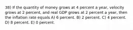 38) If the quantity of money grows at 4 percent a year, velocity grows at 2 percent, and real GDP grows at 2 percent a year, then the inflation rate equals A) 6 percent. B) 2 percent. C) 4 percent. D) 8 percent. E) 0 percent.