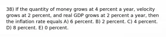 38) If the quantity of money grows at 4 percent a year, velocity grows at 2 percent, and real GDP grows at 2 percent a year, then the inflation rate equals A) 6 percent. B) 2 percent. C) 4 percent. D) 8 percent. E) 0 percent.