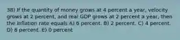 38) If the quantity of money grows at 4 percent a year, velocity grows at 2 percent, and real GDP grows at 2 percent a year, then the inflation rate equals A) 6 percent. B) 2 percent. C) 4 percent. D) 8 percent. E) 0 percent