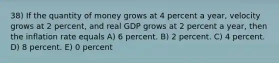 38) If the quantity of money grows at 4 percent a year, velocity grows at 2 percent, and real GDP grows at 2 percent a year, then the inflation rate equals A) 6 percent. B) 2 percent. C) 4 percent. D) 8 percent. E) 0 percent