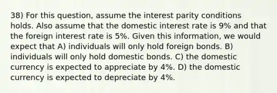 38) For this question, assume the interest parity conditions holds. Also assume that the domestic interest rate is 9% and that the foreign interest rate is 5%. Given this information, we would expect that A) individuals will only hold foreign bonds. B) individuals will only hold domestic bonds. C) the domestic currency is expected to appreciate by 4%. D) the domestic currency is expected to depreciate by 4%.