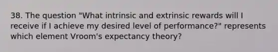 38. The question "What intrinsic and extrinsic rewards will I receive if I achieve my desired level of performance?" represents which element Vroom's expectancy theory?