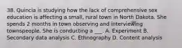 38. Quincia is studying how the lack of comprehensive sex education is affecting a small, rural town in North Dakota. She spends 2 months in town observing and interviewing townspeople. She is conducting a ___. A. Experiment B. Secondary data analysis C. Ethnography D. Content analysis