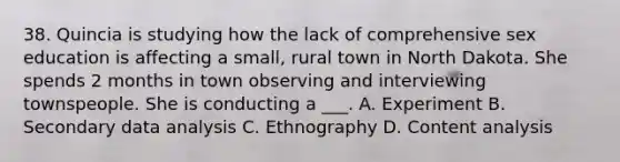 38. Quincia is studying how the lack of comprehensive sex education is affecting a small, rural town in North Dakota. She spends 2 months in town observing and interviewing townspeople. She is conducting a ___. A. Experiment B. Secondary data analysis C. Ethnography D. Content analysis