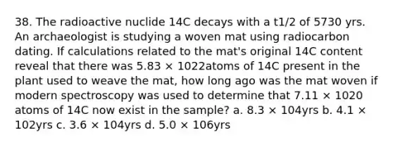 38. The radioactive nuclide 14C decays with a t1/2 of 5730 yrs. An archaeologist is studying a woven mat using radiocarbon dating. If calculations related to the mat's original 14C content reveal that there was 5.83 × 1022atoms of 14C present in the plant used to weave the mat, how long ago was the mat woven if modern spectroscopy was used to determine that 7.11 × 1020 atoms of 14C now exist in the sample? a. 8.3 × 104yrs b. 4.1 × 102yrs c. 3.6 × 104yrs d. 5.0 × 106yrs