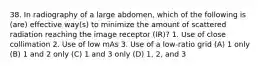 38. In radiography of a large abdomen, which of the following is (are) effective way(s) to minimize the amount of scattered radiation reaching the image receptor (IR)? 1. Use of close collimation 2. Use of low mAs 3. Use of a low-ratio grid (A) 1 only (B) 1 and 2 only (C) 1 and 3 only (D) 1, 2, and 3