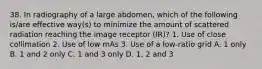 38. In radiography of a large abdomen, which of the following is/are effective way(s) to minimize the amount of scattered radiation reaching the image receptor (IR)? 1. Use of close collimation 2. Use of low mAs 3. Use of a low-ratio grid A. 1 only B. 1 and 2 only C. 1 and 3 only D. 1, 2 and 3