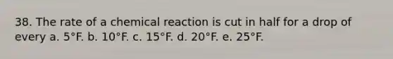 38. The rate of a chemical reaction is cut in half for a drop of every a. 5°F. b. 10°F. c. 15°F. d. 20°F. e. 25°F.