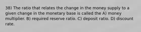 38) The ratio that relates the change in the money supply to a given change in the monetary base is called the A) money multiplier. B) required reserve ratio. C) deposit ratio. D) discount rate.