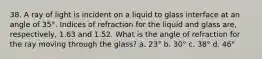 38. A ray of light is incident on a liquid to glass interface at an angle of 35°. Indices of refraction for the liquid and glass are, respectively, 1.63 and 1.52. What is the angle of refraction for the ray moving through the glass? a. 23° b. 30° c. 38° d. 46°