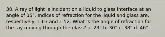 38. A ray of light is incident on a liquid to glass interface at an angle of 35°. Indices of refraction for the liquid and glass are, respectively, 1.63 and 1.52. What is the angle of refraction for the ray moving through the glass? a. 23° b. 30° c. 38° d. 46°