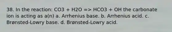 38. In the reaction: CO3 + H2O => HCO3 + OH the carbonate ion is acting as a(n) a. Arrhenius base. b. Arrhenius acid. c. Brønsted-Lowry base. d. Brønsted-Lowry acid.