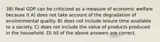 38) Real GDP can be criticized as a measure of economic welfare because it A) does not take account of the degradation of environmental quality. B) does not include leisure time available to a society. C) does not include the value of products produced in the household. D) All of the above answers are correct.