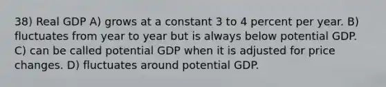 38) Real GDP A) grows at a constant 3 to 4 percent per year. B) fluctuates from year to year but is always below potential GDP. C) can be called potential GDP when it is adjusted for price changes. D) fluctuates around potential GDP.