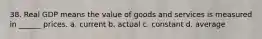 38. Real GDP means the value of goods and services is measured in ______ prices. a. current b. actual c. constant d. average