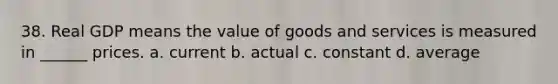 38. Real GDP means the value of goods and services is measured in ______ prices. a. current b. actual c. constant d. average