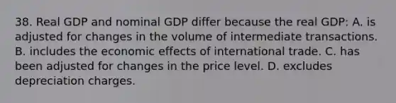 38. Real GDP and nominal GDP differ because the real GDP: A. is adjusted for changes in the volume of intermediate transactions. B. includes the economic effects of international trade. C. has been adjusted for changes in the price level. D. excludes depreciation charges.