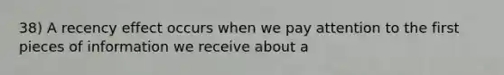 38) A recency effect occurs when we pay attention to the first pieces of information we receive about a