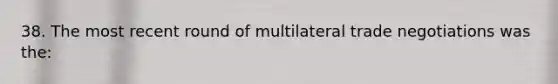 38. The most recent round of multilateral trade negotiations was the: