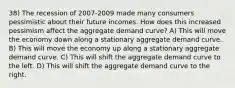 38) The recession of 2007-2009 made many consumers pessimistic about their future incomes. How does this increased pessimism affect the aggregate demand curve? A) This will move the economy down along a stationary aggregate demand curve. B) This will move the economy up along a stationary aggregate demand curve. C) This will shift the aggregate demand curve to the left. D) This will shift the aggregate demand curve to the right.