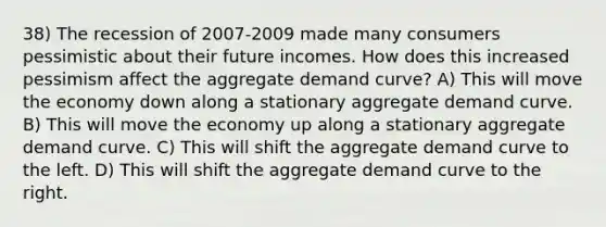 38) The recession of 2007-2009 made many consumers pessimistic about their future incomes. How does this increased pessimism affect the aggregate demand curve? A) This will move the economy down along a stationary aggregate demand curve. B) This will move the economy up along a stationary aggregate demand curve. C) This will shift the aggregate demand curve to the left. D) This will shift the aggregate demand curve to the right.