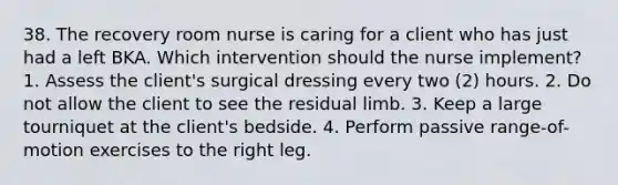 38. The recovery room nurse is caring for a client who has just had a left BKA. Which intervention should the nurse implement? 1. Assess the client's surgical dressing every two (2) hours. 2. Do not allow the client to see the residual limb. 3. Keep a large tourniquet at the client's bedside. 4. Perform passive range-of-motion exercises to the right leg.