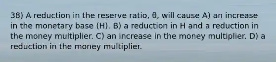 38) A reduction in the reserve ratio, θ, will cause A) an increase in the monetary base (H). B) a reduction in H and a reduction in the money multiplier. C) an increase in the money multiplier. D) a reduction in the money multiplier.