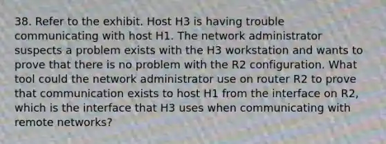 38. Refer to the exhibit. Host H3 is having trouble communicating with host H1. The network administrator suspects a problem exists with the H3 workstation and wants to prove that there is no problem with the R2 configuration. What tool could the network administrator use on router R2 to prove that communication exists to host H1 from the interface on R2, which is the interface that H3 uses when communicating with remote networks?