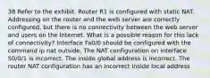 38 Refer to the exhibit. Router R1 is configured with static NAT. Addressing on the router and the web server are correctly configured, but there is no connectivity between the web server and users on the Internet. What is a possible reason for this lack of connectivity? Interface Fa0/0 should be configured with the command ip nat outside. The NAT configuration on interface S0/0/1 is incorrect. The inside global address is incorrect. The router NAT configuration has an incorrect inside local address